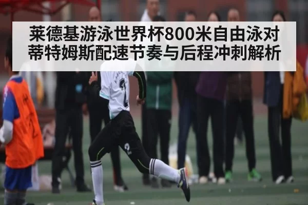 莱德基游泳世界杯800米自由泳对蒂特姆斯配速节奏与后程冲刺解析
